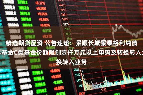精选期货配资 公告速递：景顺长城景泰裕利纯债债券基金C类基金份额限制壹仟万元以上申购及转换转入业务