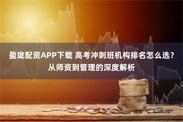 盈珑配资APP下载 高考冲刺班机构排名怎么选？从师资到管理的深度解析